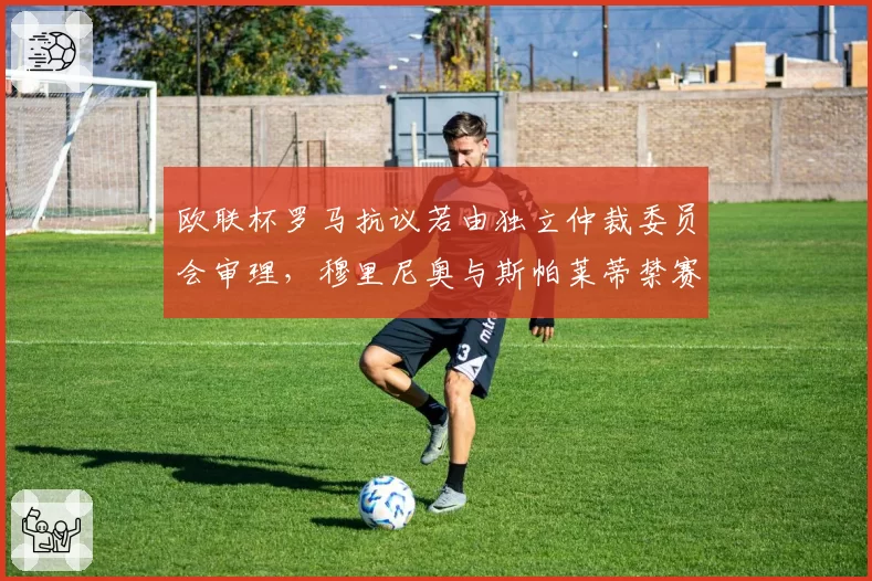 欧联杯罗马抗议若由独立仲裁委员会审理,穆里尼奥与斯帕莱蒂禁赛差异能否消除?