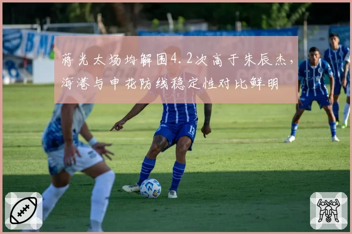 蒋光太场均解围4.2次高于朱辰杰,海港与申花防线稳定性对比鲜明