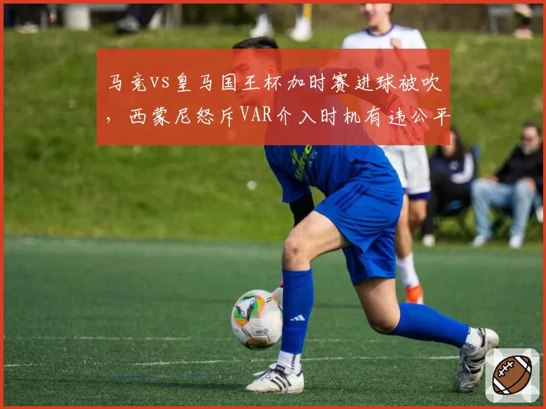 马竞vs皇马国王杯加时赛进球被吹,西蒙尼怒斥VAR介入时机有违公平原则?