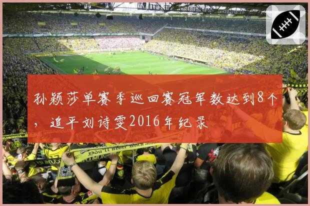 孙颖莎单赛季巡回赛冠军数达到8个，追平刘诗雯2016年纪录