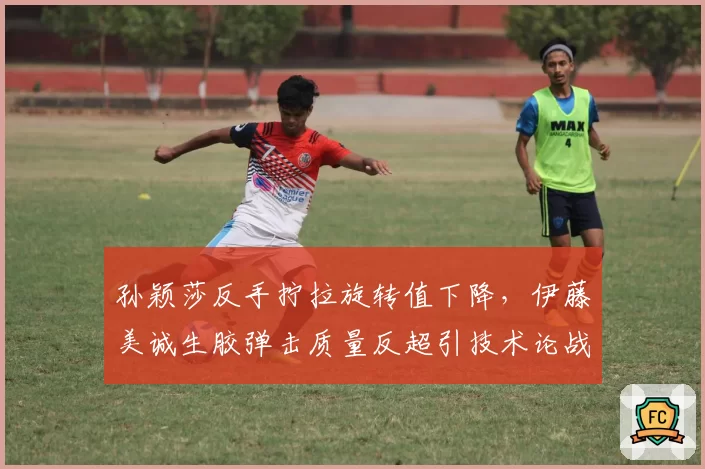 孙颖莎反手拧拉旋转值下降,伊藤美诚生胶弹击质量反超引技术论战