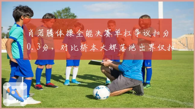 肖若腾体操全能决赛单杠争议扣分0.3分,对比桥本大辉落地出界仅扣0.1分引发舆论哗然