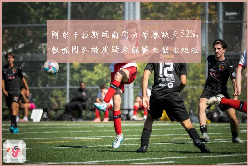 阿尔卡拉斯网前得分率暴跌至52%，教练团队被质疑未能解决截击短板