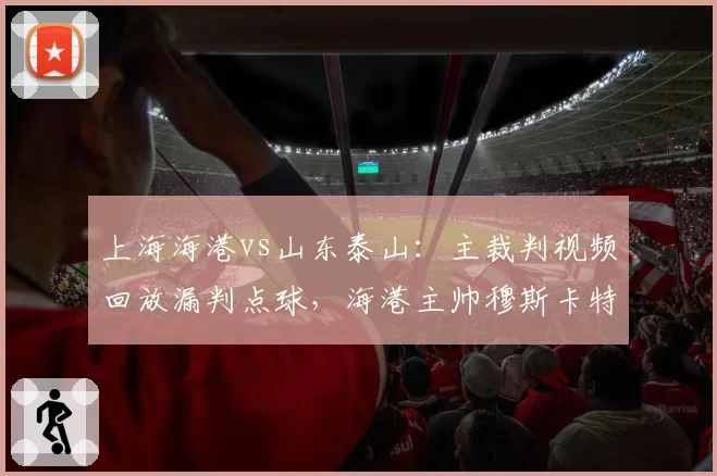 上海海港vs山东泰山:主裁判视频回放漏判点球,海港主帅穆斯卡特赛后怒斥不公