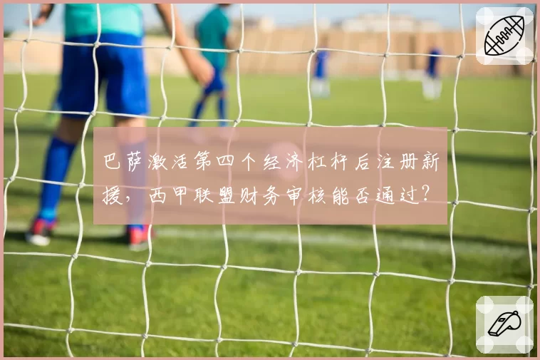 巴萨激活第四个经济杠杆后注册新援，西甲联盟财务审核能否通过？