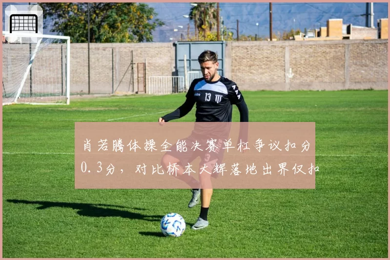 肖若腾体操全能决赛单杠争议扣分0.3分，对比桥本大辉落地出界仅扣0.1分引发舆论哗然
