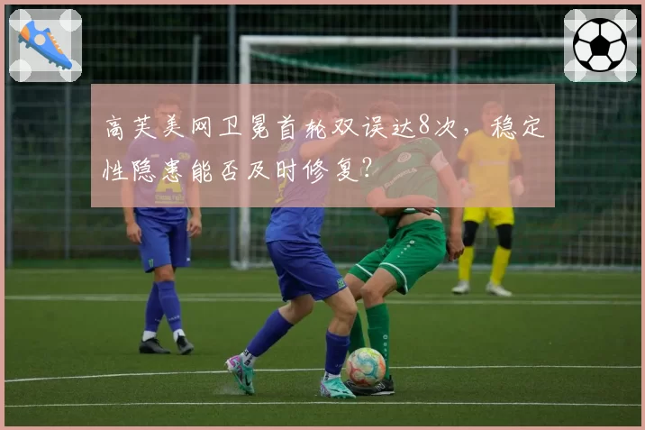 高芙美网卫冕首轮双误达8次，稳定性隐患能否及时修复？