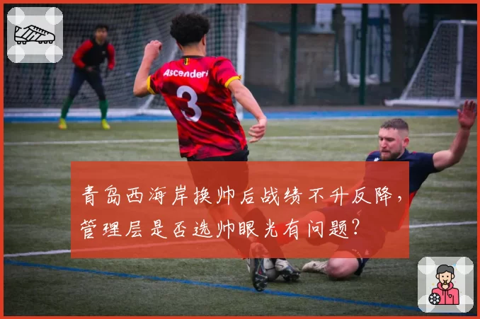 青岛西海岸换帅后战绩不升反降,管理层是否选帅眼光有问题?