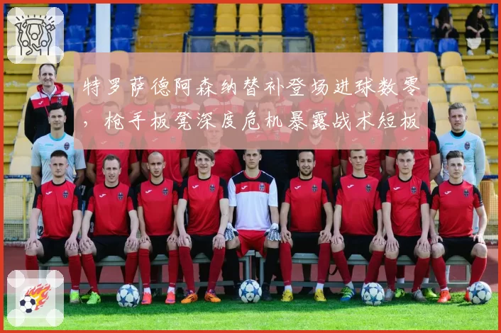 特罗萨德阿森纳替补登场进球数零，枪手板凳深度危机暴露战术短板