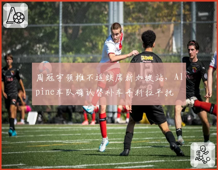 周冠宇颈椎不适缺席新加坡站，Alpine车队确认替补车手科拉平托