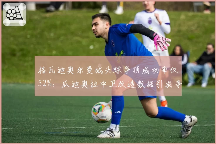 格瓦迪奥尔曼城头球争顶成功率仅52%，瓜迪奥拉中卫改造数据引发争议