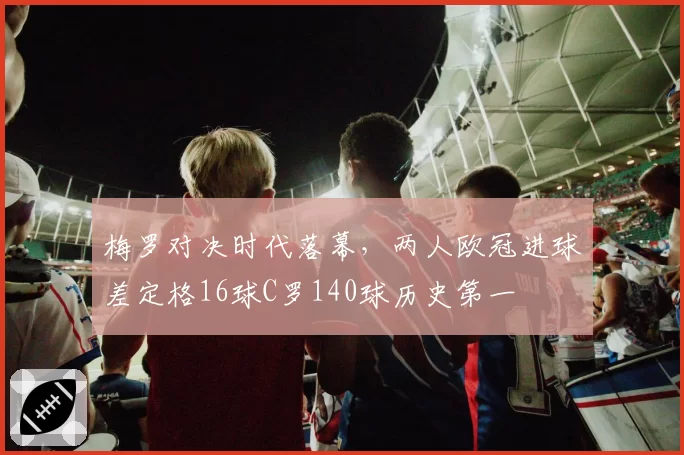 梅罗对决时代落幕，两人欧冠进球差定格16球C罗140球历史第一