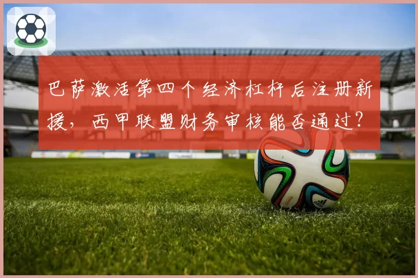 巴萨激活第四个经济杠杆后注册新援，西甲联盟财务审核能否通过？