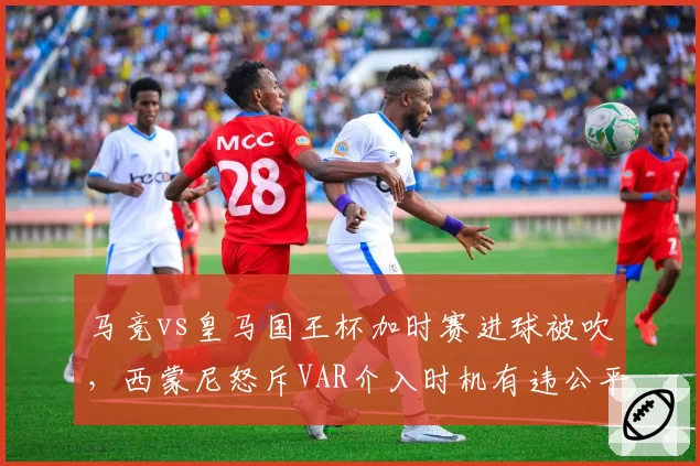 马竞vs皇马国王杯加时赛进球被吹，西蒙尼怒斥VAR介入时机有违公平原则？