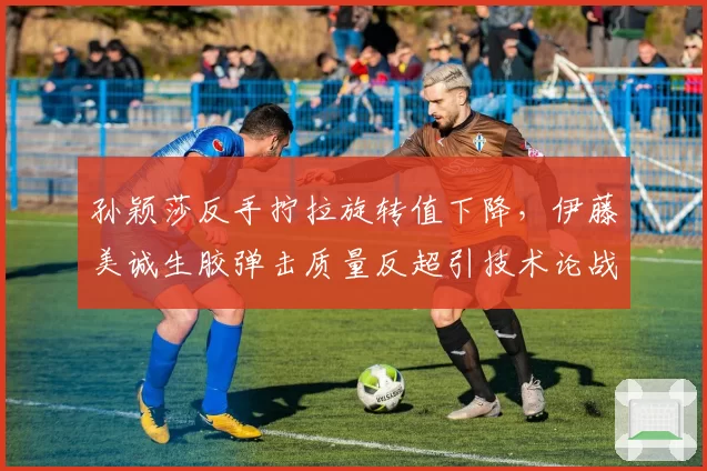 孙颖莎反手拧拉旋转值下降，伊藤美诚生胶弹击质量反超引技术论战
