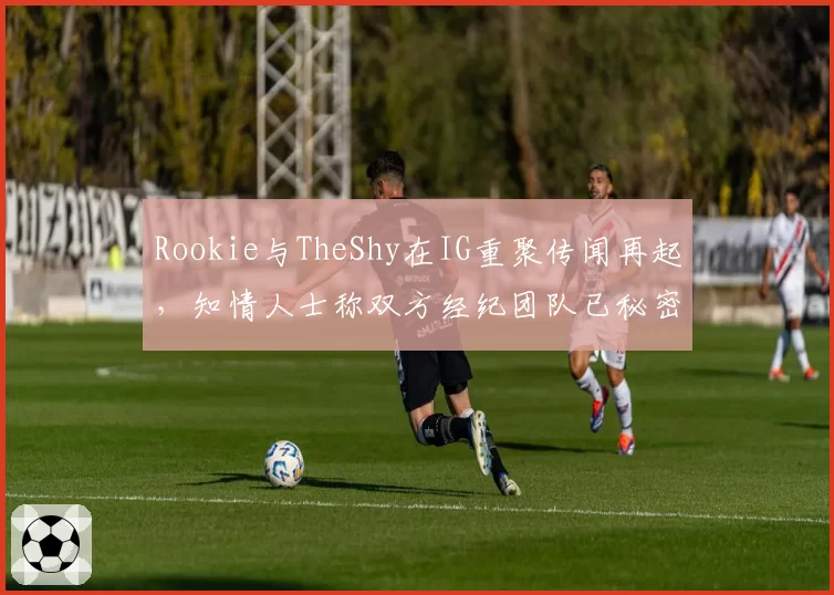 Rookie与TheShy在IG重聚传闻再起，知情人士称双方经纪团队已秘密接触
