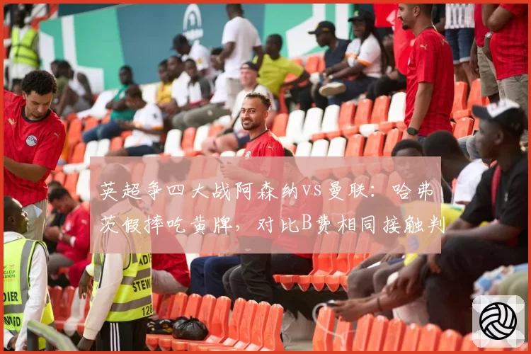 英超争四大战阿森纳vs曼联：哈弗茨假摔吃黄牌，对比B费相同接触判点球引发热议