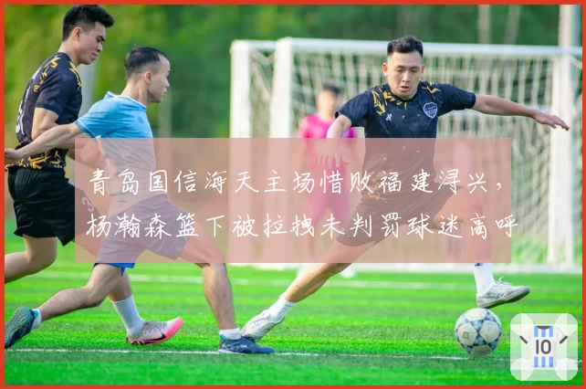 青岛国信海天主场惜败福建浔兴，杨瀚森篮下被拉拽未判罚球迷高呼黑哨