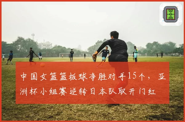 中国女篮篮板球净胜对手15个，亚洲杯小组赛逆转日本队取开门红