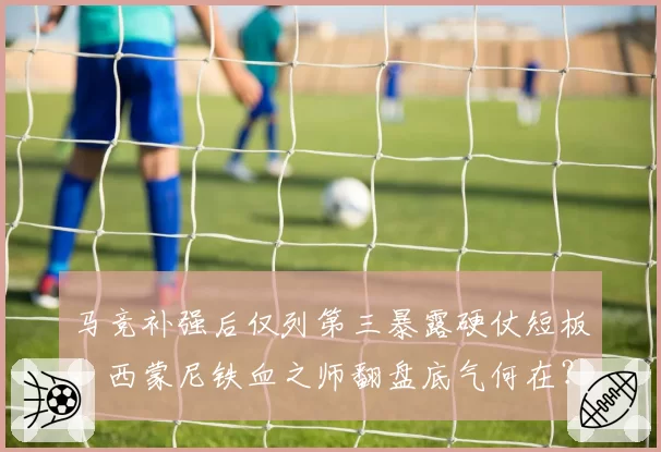 马竞补强后仅列第三暴露硬仗短板，西蒙尼铁血之师翻盘底气何在？