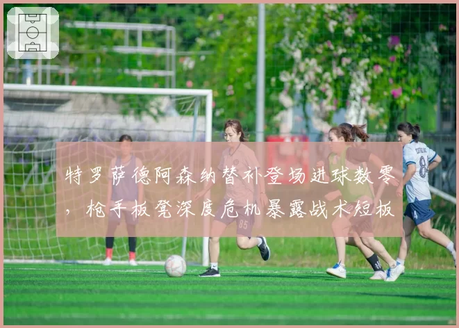 特罗萨德阿森纳替补登场进球数零，枪手板凳深度危机暴露战术短板
