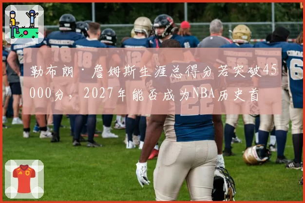 勒布朗·詹姆斯生涯总得分若突破45000分，2027年能否成为NBA历史首位四万分先生？
