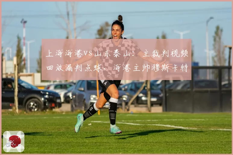 上海海港vs山东泰山：主裁判视频回放漏判点球，海港主帅穆斯卡特赛后怒斥不公