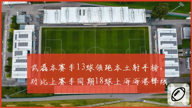 武磊本赛季13球领跑本土射手榜，对比上赛季同期18球上海海港锋线依赖症未解