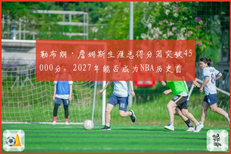 勒布朗·詹姆斯生涯总得分若突破45000分,2027年能否成为NBA历史首位四万分先生?
