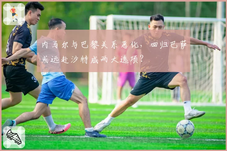 内马尔与巴黎关系恶化,回归巴萨或远赴沙特成两大选项?
