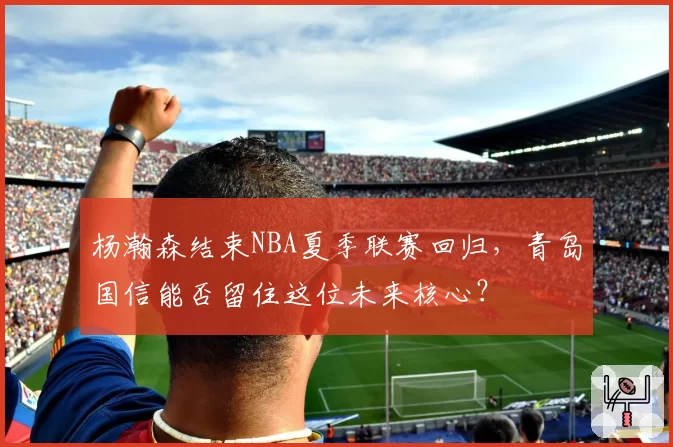 杨瀚森结束NBA夏季联赛回归，青岛国信能否留住这位未来核心？