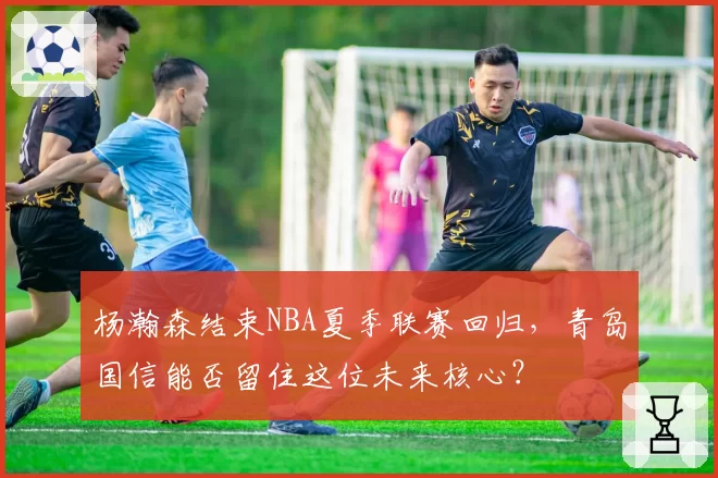 杨瀚森结束NBA夏季联赛回归，青岛国信能否留住这位未来核心？