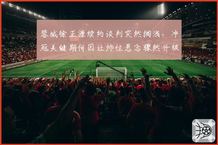 蓉城徐正源续约谈判突然搁浅，冲冠关键期何因让帅位悬念骤然升级？