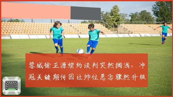 蓉城徐正源续约谈判突然搁浅，冲冠关键期何因让帅位悬念骤然升级？
