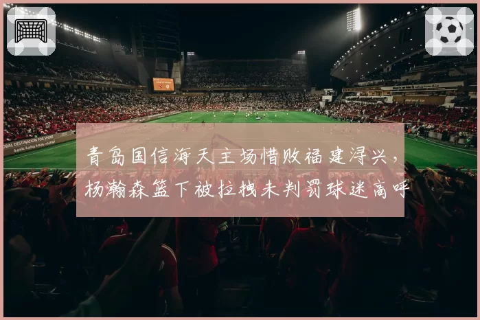 青岛国信海天主场惜败福建浔兴，杨瀚森篮下被拉拽未判罚球迷高呼黑哨