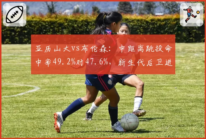 亚历山大vs布伦森：中距离跳投命中率49.2%对47.6%，新生代后卫进攻武器库拆解