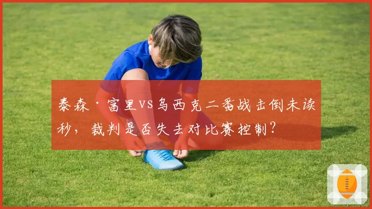 泰森·富里vs乌西克二番战击倒未读秒，裁判是否失去对比赛控制？