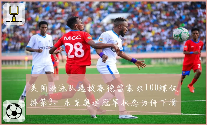 美国游泳队选拔赛德雷塞尔100蝶仅排第3，东京奥运冠军状态为何下滑？