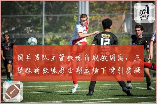 国乒男队主管教练肖战被调离，王楚钦新教练磨合期成绩下滑引质疑
