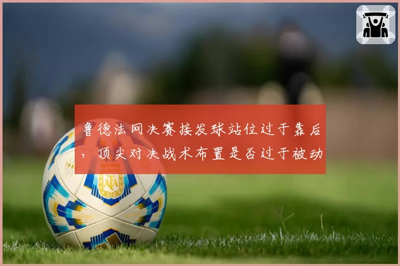 鲁德法网决赛接发球站位过于靠后，顶尖对决战术布置是否过于被动？