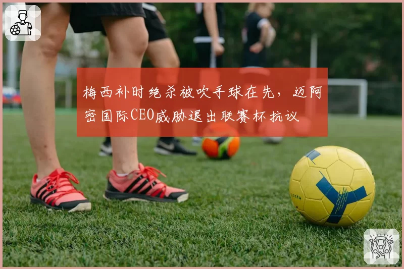 梅西补时绝杀被吹手球在先，迈阿密国际CEO威胁退出联赛杯抗议