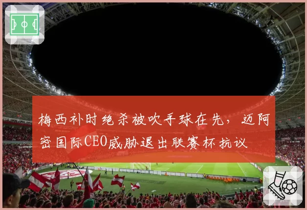 梅西补时绝杀被吹手球在先,迈阿密国际CEO威胁退出联赛杯抗议