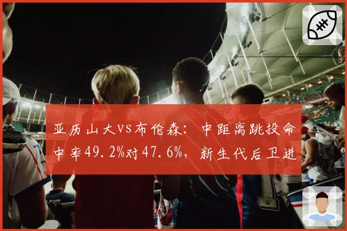 亚历山大vs布伦森：中距离跳投命中率49.2%对47.6%，新生代后卫进攻武器库拆解