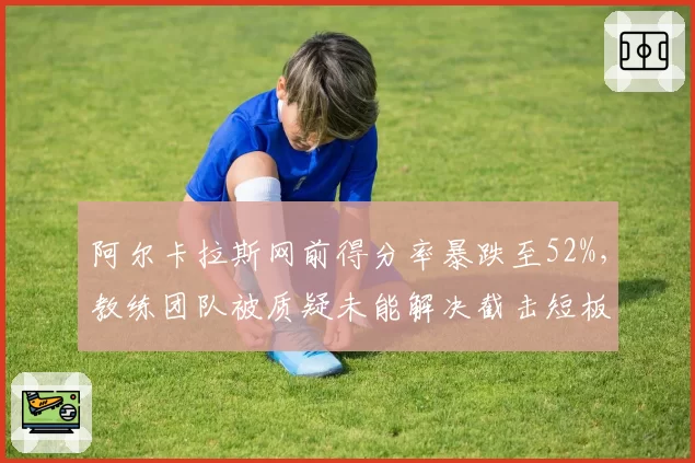 阿尔卡拉斯网前得分率暴跌至52%，教练团队被质疑未能解决截击短板
