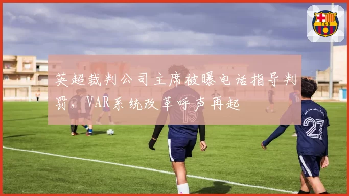 英超裁判公司主席被曝电话指导判罚，VAR系统改革呼声再起