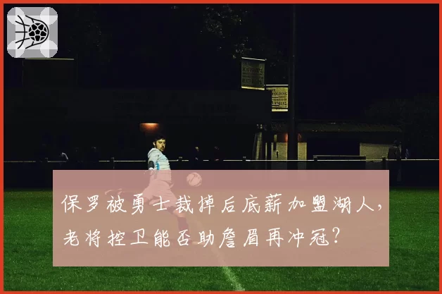 保罗被勇士裁掉后底薪加盟湖人,老将控卫能否助詹眉再冲冠?